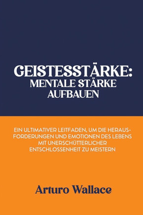Geistesstärke: Mentale Stärke aufbauen: Ein ultimativer Leitfaden, um die Herausforderungen und Emotionen des Lebens mit unerschütter