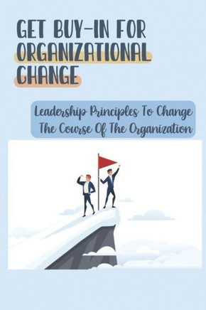 Get Buy-In For Organizational Change: Leadership Principles To Change The Course Of The Organization: How To Get Real Buy-In