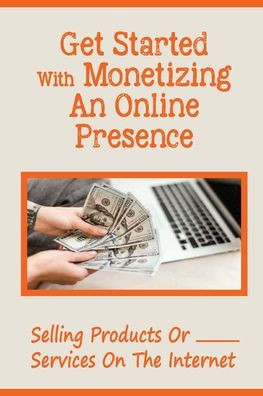 Get Started With Monetizing An Online Presence: Selling Products Or Services On The Internet: Selling Products Or Services