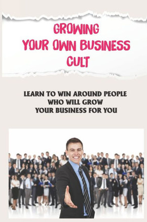 Growing Your Own Business Cult: Learn To Win Around People Who Will Grow Your Business For You: Grow Your Business With The Cult Model Growing Your Own Business Cult: Learn To Win Around People Who Will Grow Your Business For You: Grow Your Business With The Cult Model