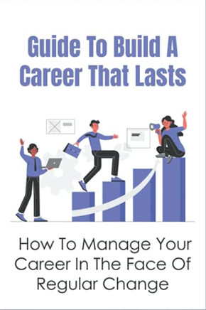 Guide To Build A Career That Lasts: How To Manage Your Career In The Face Of Regular Change: How To Build Up A Good Career