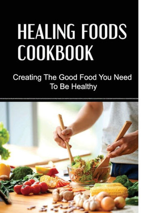 Healing Foods Cookbook: Creating The Good Food You Need To Be Healthy