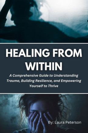 Healing from Within: A Comprehensive Guide to Understanding Trauma, Building Resilience, and Empowering Yourself to Thrive