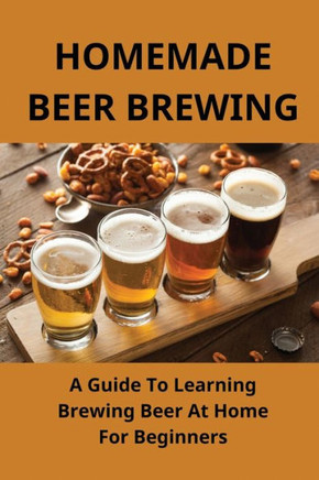 Homemade Beer Brewing: A Guide To Learning Brewing Beer At Home For Beginners: Homemade Beer