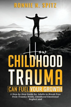 How Childhood Trauma Can Fuel Your Growth: A Step-by-Step Guide for Adults to Break Free from Trauma Holds, Childhood Emotional Neglect and Take Contr