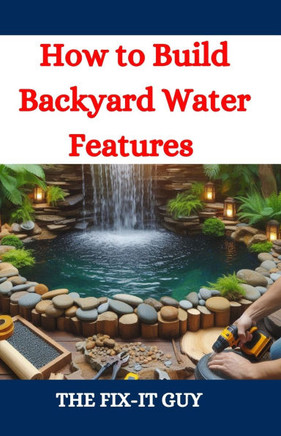 How to Build Backyard Water Features: A DIY Guide to Designing, Installing, and Maintaining Beautiful Outdoor Aquascapes for Relaxation and Curb Appea