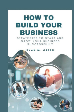How To Build your Business: Strategies To Start And Grow your Business Successfully