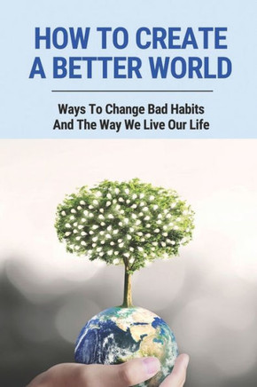 How To Create A Better World: Ways To Change Bad Habits And The Way We Live Our Life: Protect The Environment