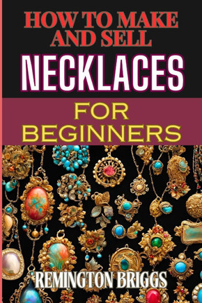 How to Make and Sell Necklaces for Beginners: Step-By-Step Jewelry Making Techniques, Proven Marketing Strategies, And Essential Tools For Crafting Ha