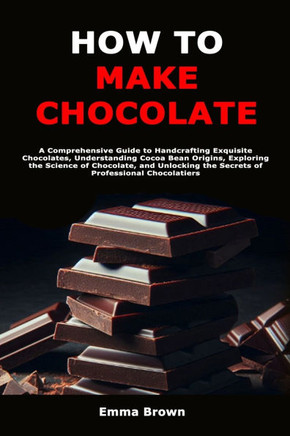 How to Make Chocolate: A Comprehensive Guide to Handcrafting Exquisite Chocolates, Understanding Cocoa Bean Origins, Exploring the Science of