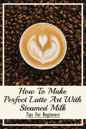 How To Make Perfect Latte Art with Steamed Milk: Tips For Beginners: How To Make Cappuccino At Home