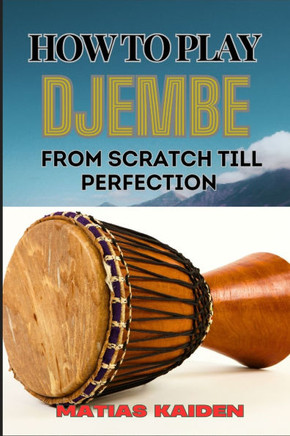 How to Play Djembe from Scratch Till Perfection: Beginner Techniques To Advanced Rhythms, Proper Hand Positioning, Drumming Exercises, And Percussive