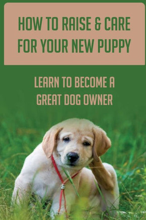 How To Raise & Care For Your New Puppy: Learn To Become A Great Dog Owner: Steps On How To Raise A Well-Adjusted Dog