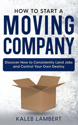 How to Start a Moving Company: Discover How to Consistently Land Jobs and Control Your Own Destiny