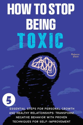 How to Stop Being Toxic: 5 Essential Steps for Personal Growth and Healthy Relationships: Transform Negative Behavior with Proven Techniques fo