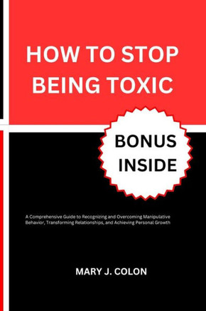 How to Stop Being Toxic: A Comprehensive Guide to Recognizing and Overcoming Manipulative Behavior, Transforming Relationships, and Achieving P