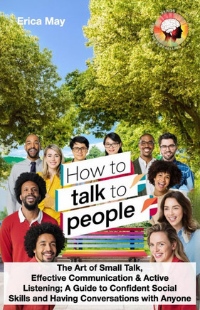 How to Talk to People: The Art of Small Talk, Effective Communication & Active Listening; A Guide to Confident Social Skills and Having Conve