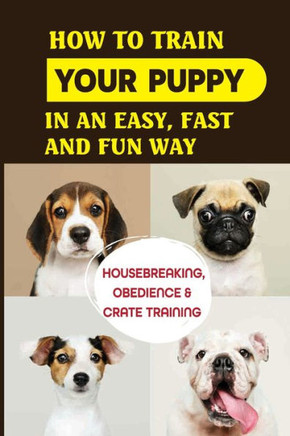 How To Train Your Puppy In An Easy, Fast And Fun Way: Housebreaking, Obedience & Crate Training: Basic Obedience Training For Puppies
