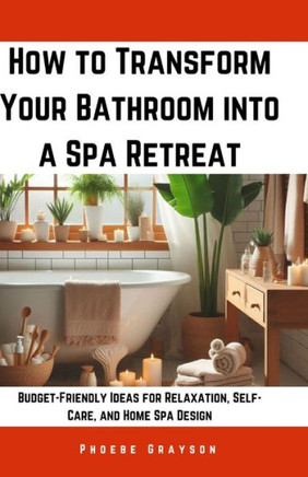 How to Transform Your Bathroom into a Spa Retreat: Budget-Friendly Ideas for Relaxation, Self-Care, and Home Spa Design