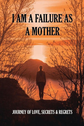 I Am A Failure As A Mother: Journey Of Love, Secrets & Regrets: Secrets And Regrets