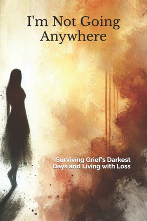 I'm Not Going Anywhere: Surviving Grief's Darkest Days and Living with Loss