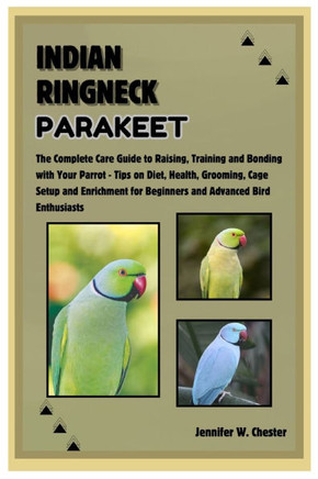 Indian Ringneck Parakeet: The Complete Care Guide to Raising, Training and Bonding with Your Parrot - Tips on Diet, Health, Grooming, Cage Setup