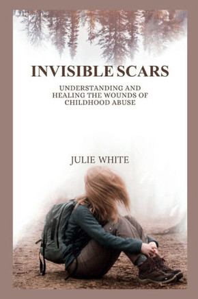 Invisible Scars: Understanding and Healing the Wounds of Childhood Abuse