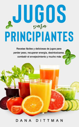 Jugos para principiantes: Recetas fáciles y deliciosas de jugos para perder peso, recuperar energía, desintoxicarse, combatir el envejecimiento