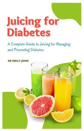 Juicing for Diabetes: A Complete Guide to Juicing for Managing and Preventing Diabetes