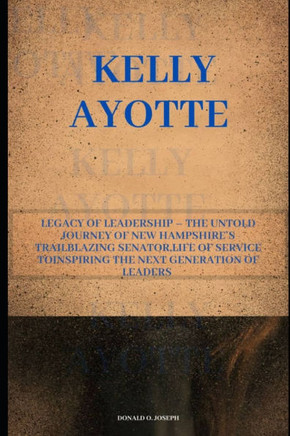 Kelly Ayotte: Legacy of Leadership - The Untold Journey of New Hampshire's Trailblazing Senator, Life of Service ToInspiring the Nex
