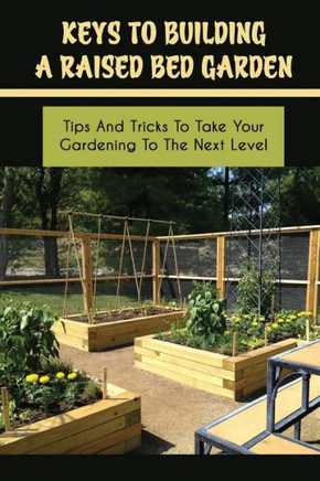 Keys To Building A Raised Bed Garden: Tips And Tricks To Take Your Gardening To The Next Level: Raised Bed Vegetable Gardening For Beginners