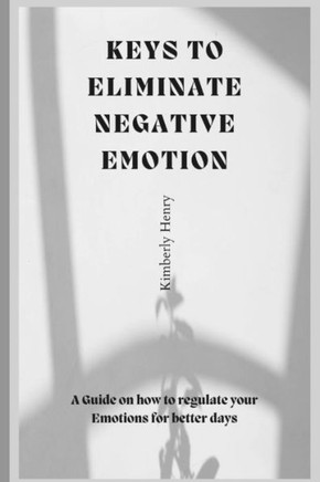 Keys To Eliminate Negative Emotions: A guide on how to regulate your emotions for better days