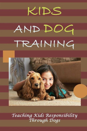 Kids And Dog Training: Teaching Kids Responsibility Through Dogs: The Ultimate Guide For Raising Kids With Dogs