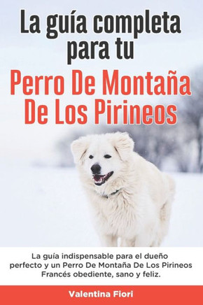La Gu?a Completa Para Tu Perro De Monta?a De Los Pirineos: La gu?a indispensable para el due?o perfecto y un Perro De Monta?a De Los Pirineos obedient