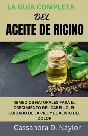 La Guía Completa del Aceite de Ricino: Remedios Naturales Para El Crecimiento del Cabello, El Cuidado de la Piel Y El Alivio del Dolor