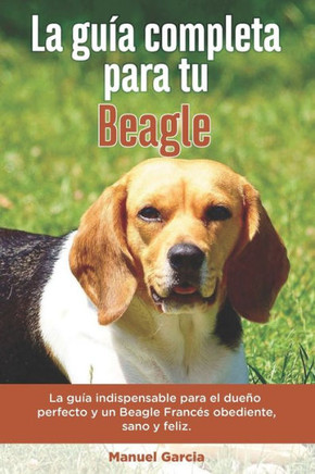 La Guía Completa Para Tu Beagle: La guía indispensable para el dueño perfecto y un Beagle obediente, sano y feliz.