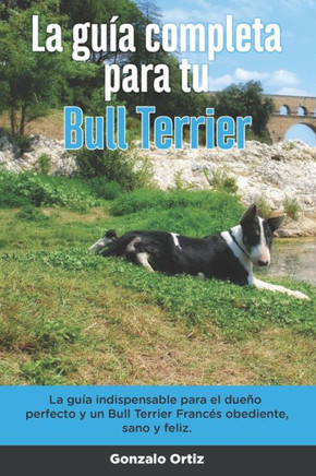 La Guía Completa Para Tu Bull Terrier: La guía indispensable para el dueño perfecto y un Bull Terrier obediente, sano y feliz.