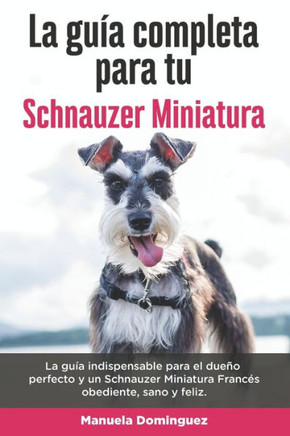 La Guía Completa Para Tu Schnauzer Miniatura: La guía indispensable para el dueño perfecto y un Schnauzer Miniatura obediente, sano y feliz.