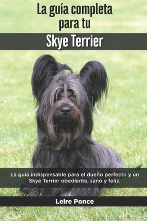 La Guía Completa Para Tu Skye Terrier: La guía indispensable para el dueño perfecto y un Skye Terrier obediente, sano y feliz.