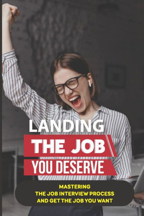 Landing The Job You Deserve: Mastering The Job Interview Process And Get The Job You Want: Winning Approach To Interview