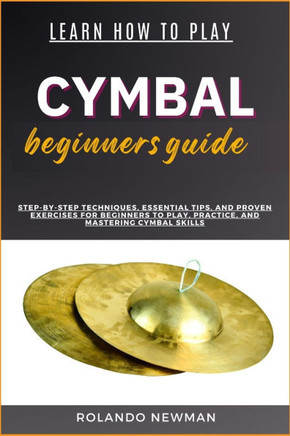 Learn How to Play Cymbal Beginners Guide: Step-By-Step Techniques, Essential Tips, And Proven Exercises For Beginners To Play, Practice, And Mastering