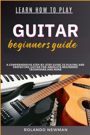 Learn How to Play Guitar Beginners Guide: A Comprehensive Step-By-Step Guide To Playing And Perfecting Guitar For Absolute Beginners Techniques And Mo