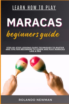 Learn How to Play Maracas Beginners Guide: Step-By-Step Lessons Guide Techniques To Master And Tips For Beginners To Learn And Play Maracas Like A Pro