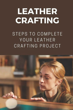 Leather Crafting: Steps To Complete Your Leather Crafting Project: Fantastic World Of Leather Crafting