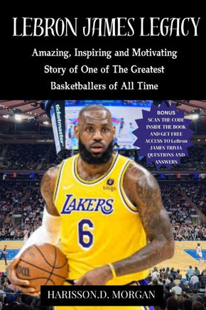LeBron JAMES LEGACY: Amazing, Inspiring and Motivating Story of One of The Greatest Basketballers of All Time