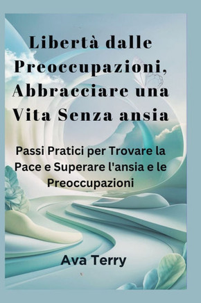 Libertà dalle Preoccupazioni, Abbracciare una Vita Senza ansia: Passi Pratici per Trovare la Pace e Superare l'ansia e le Preoccupazioni