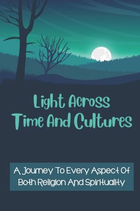 Light Across Time And Cultures: A Journey To Every Aspect Of Both Religion And Spirituality: Unveils The Roots To Global Spirituality