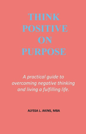 Think Positive On Purpose: A Practical Guide To Over-Coming Negative Thinking And Living A Fulfilling Life