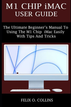 M1 Chip iMac User Guide: The Ultimate Beginner's Manual to Using the Latest M1 Chip iMac Easily with Tips and Tricks