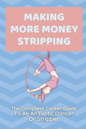 Making More Money Stripping: The Complete Career Guide To Be An Exotic Dancer Or Stripper: Step By Step Stripping